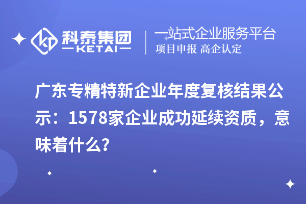 广东专精特新企业年度复核结果公示:1578家企业成功延续资质,意味着什么?
