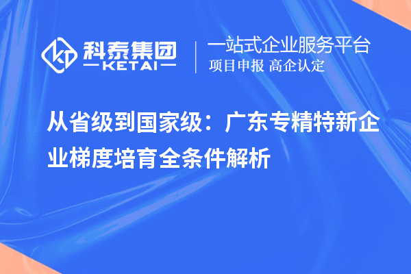 从省级到国家级:广东专精特新企业梯度培育全条件解析