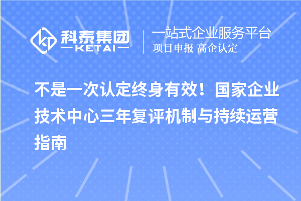 不是一次认定终身有效!国家企业技术中心三年复评机制与持续运营指南