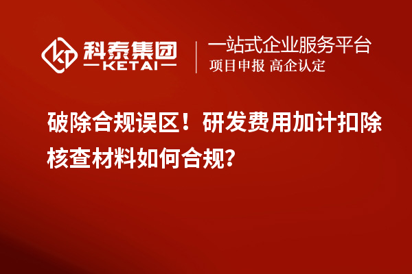 破除合规误区!研发费用加计扣除核查材料如何合规?