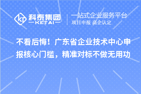 不看后悔!广东省企业技术中心申报核心门槛,精准对标不做无用功