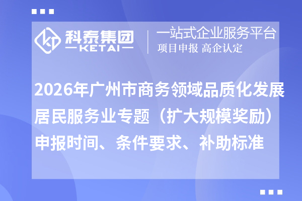 2026年广州市商务领域居民生活服务业品质化发展居民服务业专题(扩大规模奖励)申报时间、条件要求、补助标准