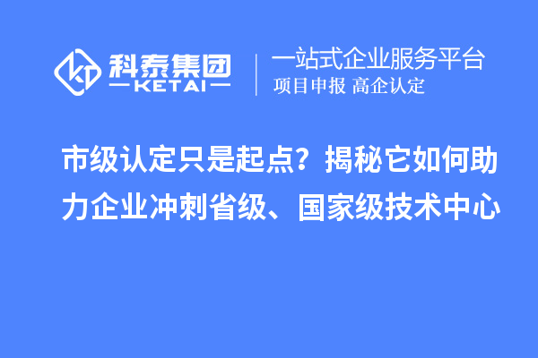 市级认定只是起点?揭秘它如何助力企业冲刺省级、国家级技术中心