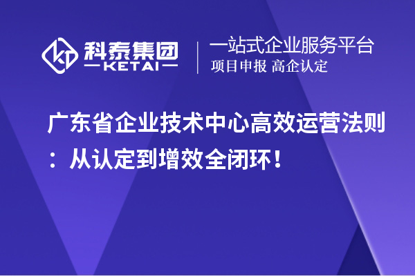 广东省企业技术中心高效运营法则:从认定到增效全闭环!