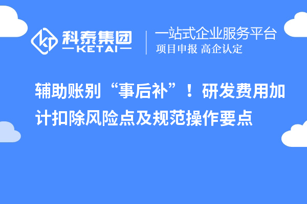 辅助账别“事后补”!研发费用加计扣除风险点及规范操作要点
