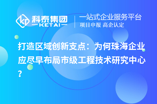 打造区域创新支点:为何珠海企业应尽早布局市级工程技术研究中心?