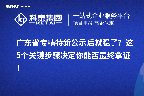 广东省专精特新公示后就稳了?这5个关键步骤决定你能否最终拿证!