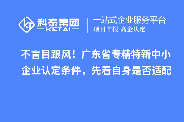 不盲目跟风!广东省专精特新中小企业认定条件,先看自身是否适配