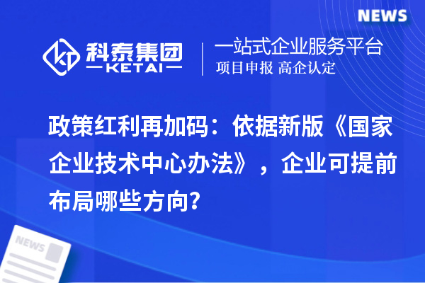 政策红利再加码:依据新版《国家企业技术中心办法》,企业可提前布局哪些方向?