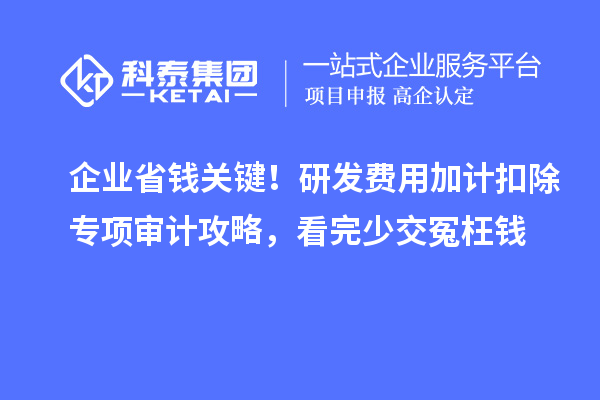 企业省钱关键!研发费用加计扣除专项审计攻略,看完少交冤枉钱