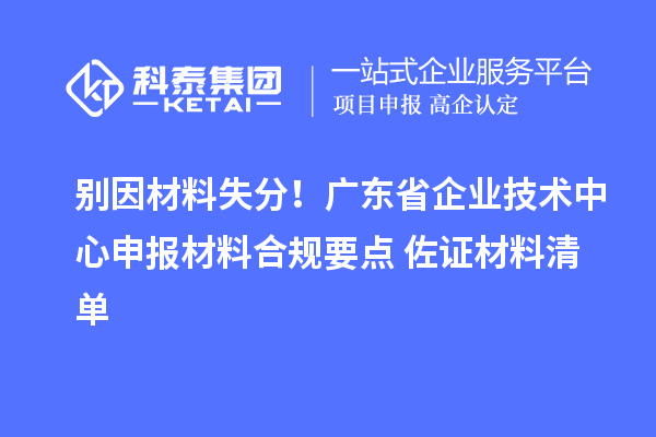 别因材料失分!广东省企业技术中心申报材料合规要点+佐证材料清单