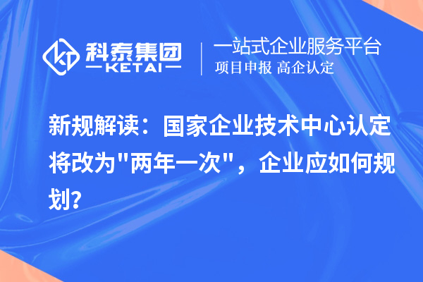 新规解读:国家企业技术中心认定将改为两年一次,企业应如何规划?