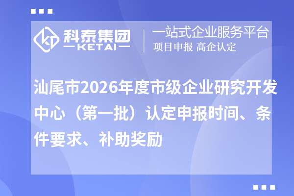 汕尾市2026年度市级企业研究开发中心(第一批)认定申报时间、条件要求、补助奖励
