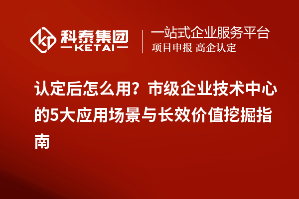 认定后怎么用?市级企业技术中心的5大应用场景与长效价值挖掘指南