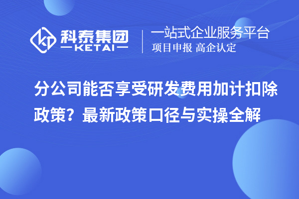 分公司能否享受研发费用加计扣除政策?最新政策口径与实操全解
