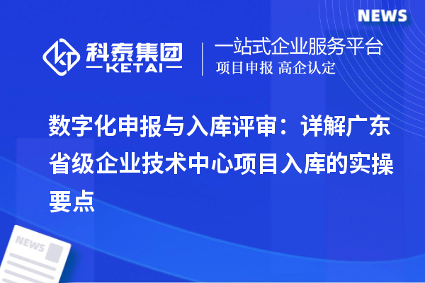 数字化申报与入库评审:详解广东省级企业技术中心项目入库的实操要点