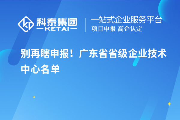 别再瞎申报!广东省省级企业技术中心名单 & 真实好处一文讲清