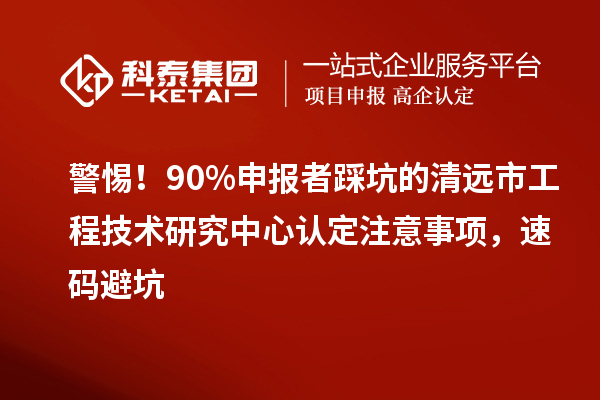警惕!90%申报者踩坑的清远市工程技术研究中心认定注意事项,速码避坑