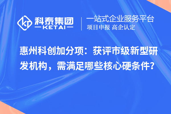 惠州科创加分项:获评市级新型研发机构,需满足哪些核心硬条件?