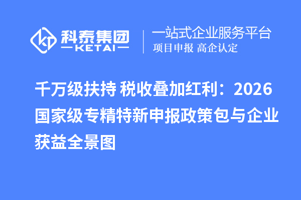 千万级扶持+税收叠加红利:2026 国家级专精特新申报政策包与企业获益全景图