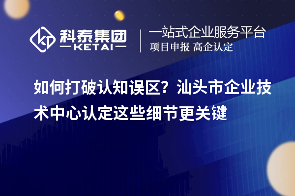 如何打破认知误区?汕头市企业技术中心认定这些细节更关键