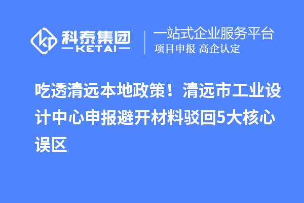吃透清远本地政策!清远市工业设计中心申报避开材料驳回5大核心误区