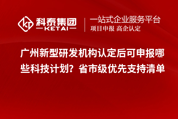广州新型研发机构认定后可申报哪些科技计划?省市级优先支持清单