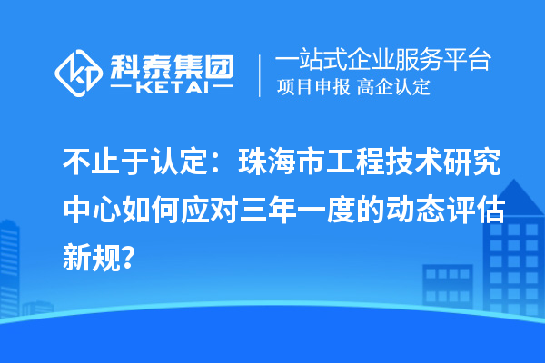 不止于认定:珠海市工程技术研究中心如何应对三年一度的动态评估新规?
