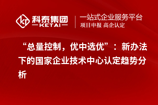 “总量控制,优中选优”:新办法下的国家企业技术中心认定趋势分析