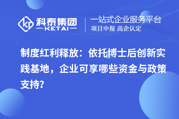 制度红利释放:依托博士后创新实践基地,企业可享哪些资金与政策支持?