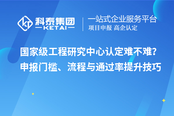 国家级工程研究中心认定难不难?申报门槛、流程与通过率提升技巧