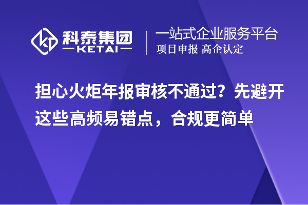 担心火炬年报审核不通过?先避开这些高频易错点,合规更简单