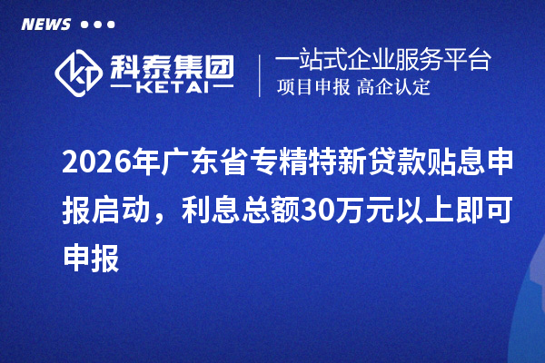 2026年广东省专精特新贷款贴息申报启动,利息总额30万元以上即可申报