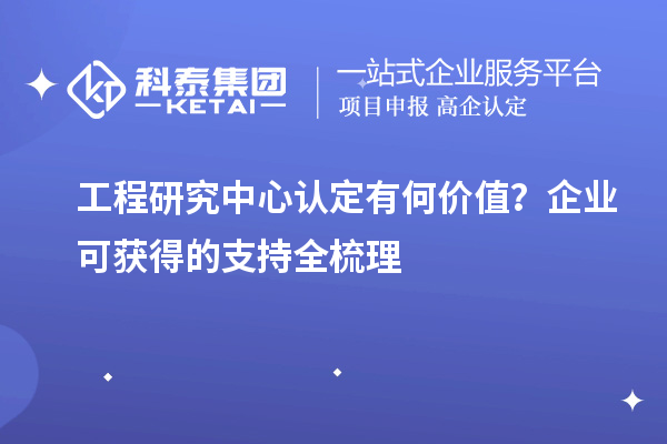 工程研究中心认定有何价值?企业可获得的支持全梳理