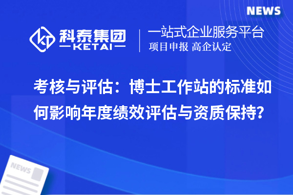考核与评估:博士工作站的标准如何影响年度绩效评估与资质保持?