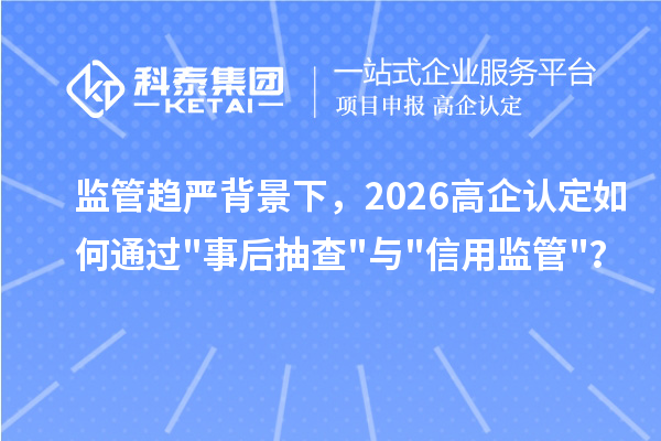 监管趋严背景下,2026 高企认定如何通过事后抽查与信用监管?