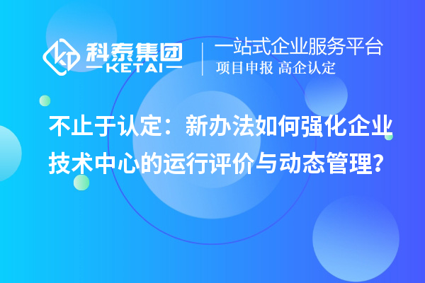 不止于认定:新办法如何强化企业技术中心的运行评价与动态管理?