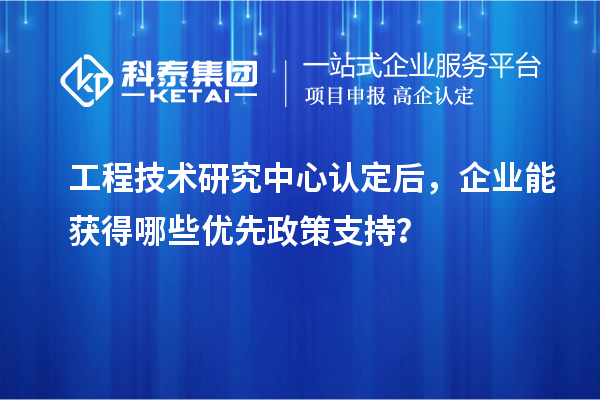 工程技术研究中心认定后,企业能获得哪些优先政策支持?