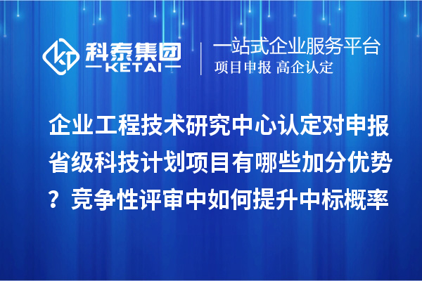 企业工程技术研究中心认定对申报省级科技计划项目有哪些加分优势?竞争性评审中如何提升中标概率?