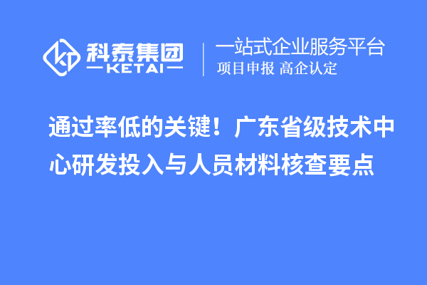 通过率低的关键!广东省级技术中心研发投入与人员材料核查要点