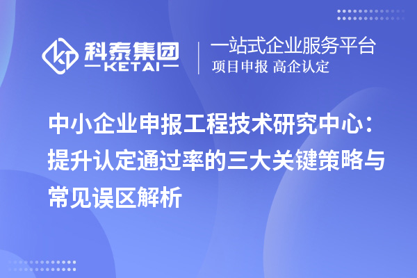 中小企业申报工程技术研究中心:提升认定通过率的三大关键策略与常见误区解析