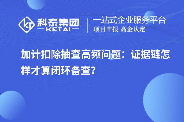 加计扣除抽查高频问题:证据链怎样才算闭环备查?