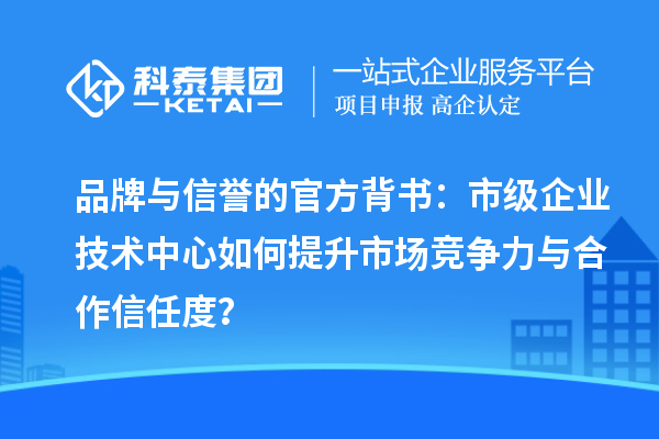 品牌与信誉的官方背书:市级企业技术中心如何提升市场竞争力与合作信任度?