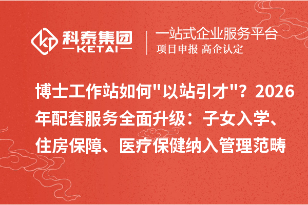 博士工作站如何以站引才?2026年配套服务全面升级:子女入学、住房保障、医疗保健纳入管理范畴