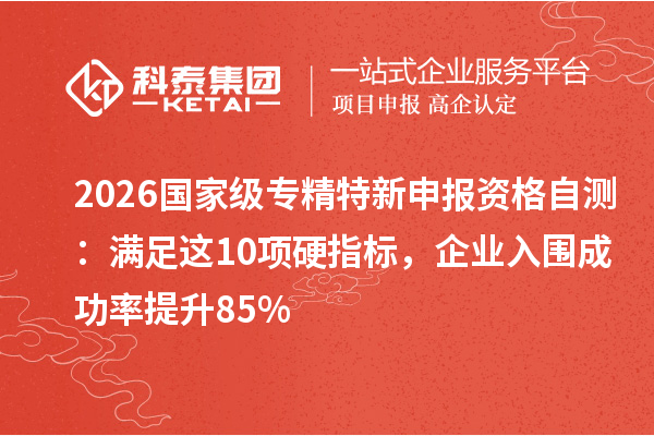 2026 国家级专精特新申报资格自测:满足这 10 项硬指标,企业入围成功率提升 85%