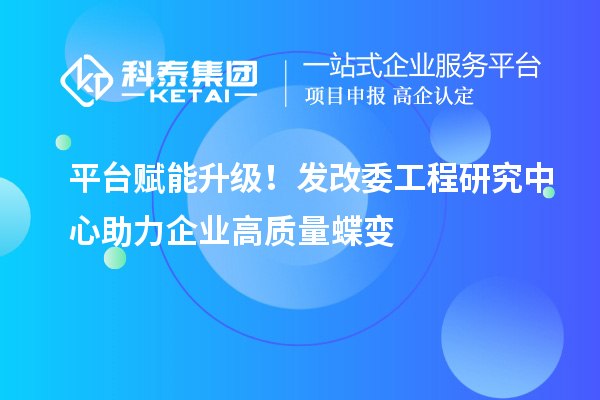 平台赋能升级!发改委工程研究中心助力企业高质量蝶变