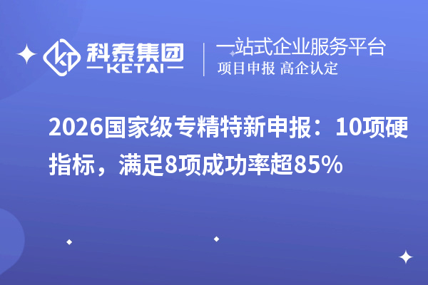 2026国家级专精特新申报:10项硬指标,满足8项成功率超85%