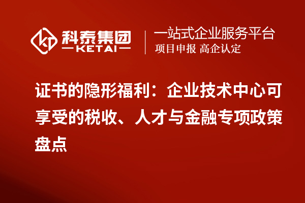 证书的隐形福利:企业技术中心可享受的税收、人才与金融专项政策盘点