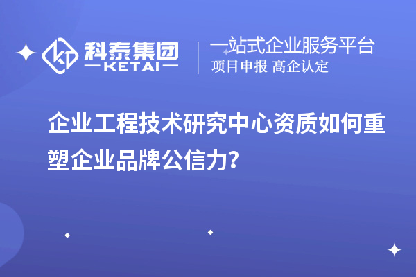 企业工程技术研究中心资质如何重塑企业品牌公信力?