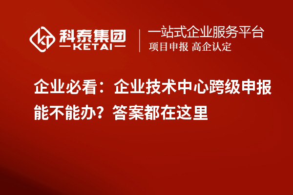 企业必看:企业技术中心跨级申报能不能办?答案都在这里